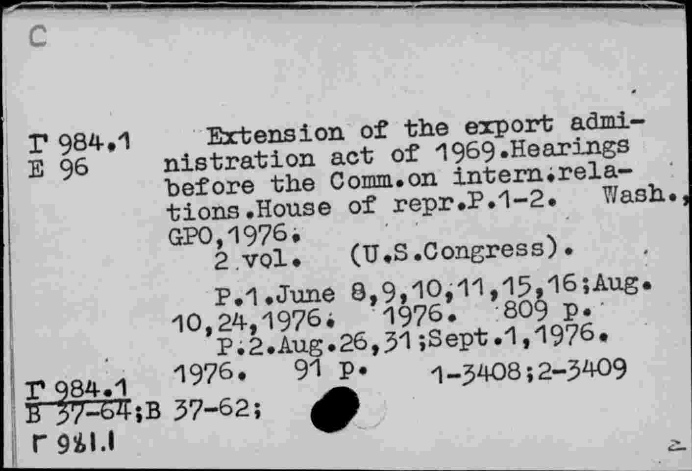 ﻿I* 984.1 Extension of the export admi-E 96 nistration act of 1969.Hearings before the Comm.on internirela-tions.House of repr.P.1-2. Wash GPO,1976.
2.vol.	(U.S.Congress).
P.I.June 0,9,10,11,15,16;Aug. 10,24,1976^	1976.	809 p.'
P.2.Aug.26,31;Sept.1,1976.
F 984.1	1976.	91 p. 1-3408;2-3409
B 37-64;B 37-62;
rg^i.i